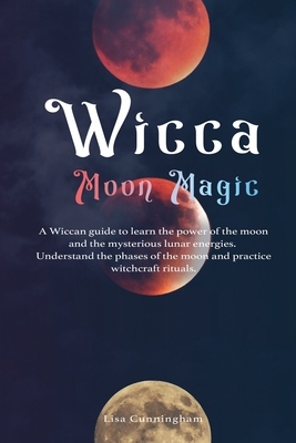 Wicca Moon Magic: A Wiccan Guide to Learn the Power of the Moon and the Mysterious Lunar Energies, Understand the Phases of the Moon, an by Lisa Cunningham