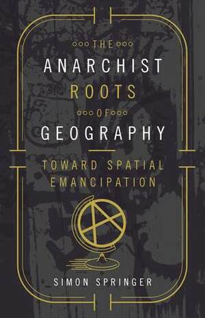 The Anarchist Roots of Geography: Toward Spatial Emancipation by Simon Springer