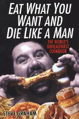 Eat What You Want and Die Like a Man: The World's Unhealthiest Cookbook by Steve Graham