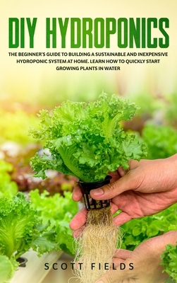 DIY Hydroponics: The Beginner's Guide to Building a Sustainable and Inexpensive Hydroponic System At Home. Learn How to Quickly Start G by Scott Fields