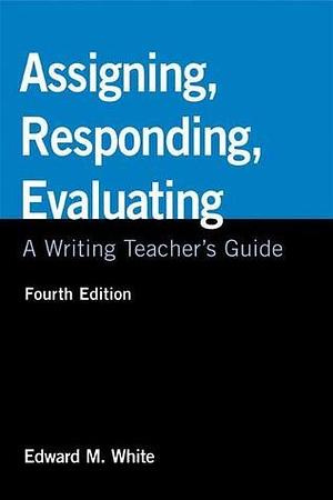 Assigning, Responding, Evaluating: A Writing Teacher's Guide, 4th Edition by Edward M. White, Edward M. White