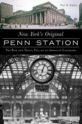 New York's Original Penn Station: The Rise and Tragic Fall of an American Landmark by Paul M. Kaplan