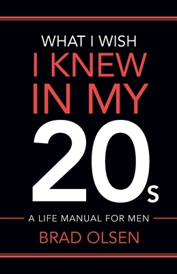 What I Wish I Knew In My 20s: A Life Manual For Men by Brad Olsen