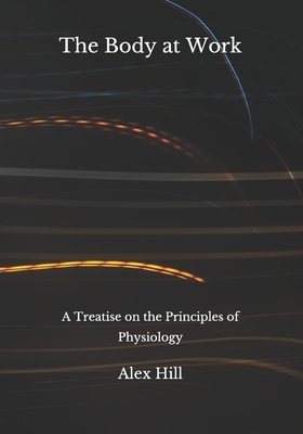 The Body at Work: A Treatise on the Principles of Physiology by Alex Hill
