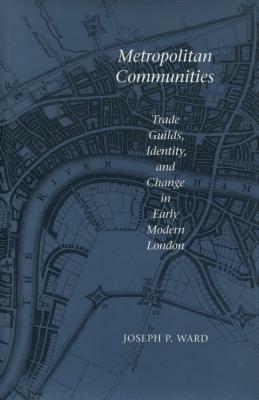 Metropolitan Communities: Trade Guilds, Identity, and Change in Early Modern London by Joseph P. Ward