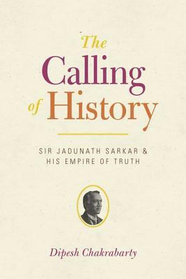 The Calling of History: Sir Jadunath Sarkar and His Empire of Truth by Dipesh Chakrabarty