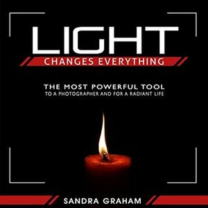 Light Changes Everything: The Most Powerful Tool To A Photographer and For A Radiant Life by Sandra Graham