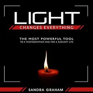 Light Changes Everything: The Most Powerful Tool To A Photographer and For A Radiant Life by Sandra Graham