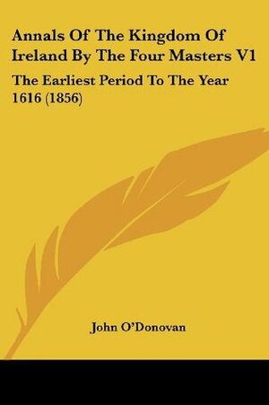 Annals Of The Kingdom Of Ireland By The Four Masters V1: The Earliest Period To The Year 1616 (1856) by John O'Donovan