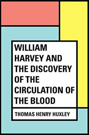William Harvey and the Discovery of the Circulation of the Blood by Thomas Henry Huxley