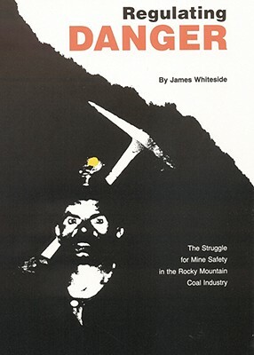 Regulating Danger: The Struggle for Mine Safety in the Rocky Mountain Coal Industry by James Whiteside