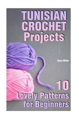 Tunisian Crochet Projects: 10 Lovely Patterns for Beginners: (Crochet Patterns, Crochet Stitches) by Rose White