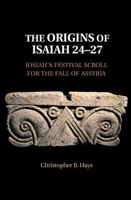 The Origins of Isaiah 24-27: Josiah's Festival Scroll for the Fall of Assyria by Christopher B. Hays