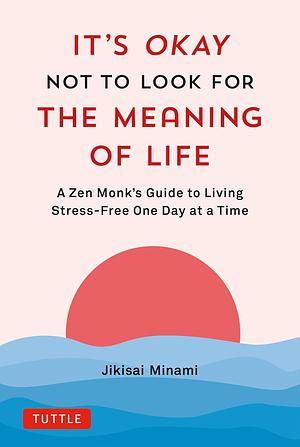 It's Okay Not to Look for the Meaning of Life: A Zen Monk's Guide to Living Stress-Free One Day at a Time by Jikisai Minami