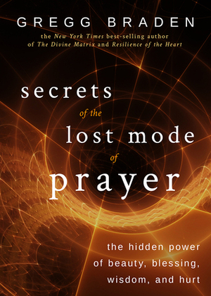 Secrets of the Lost Mode of Prayer: The Hidden Power of Beauty, Blessing, Wisdom, and Hurt by Gregg Braden