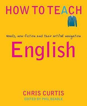 How To Teach: English: Novels, non-fiction and their artful navigation by Phil Beadle, Chris Curtis, Chris Curtis