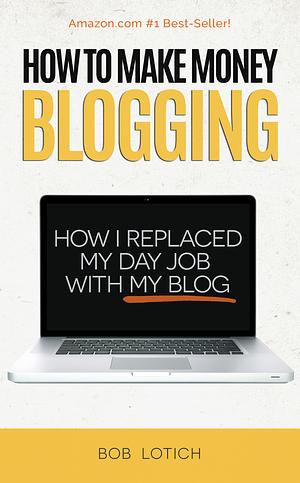 How To Make Money Blogging: How I Replaced My Day-Job With My Blog And How You Can Start A Blog Today by Bob Lotich