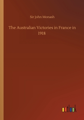 The Australian Victories in France in 1918 by John Monash