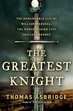 The Greatest Knight: The Remarkable Life of William Marshal, The Power Behind Five English Thrones by Thomas Asbridge