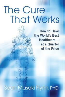 The Cure That Works: How to Have the World's Best Healthcare -- At a Quarter of the Price by Sean Masaki Flynn