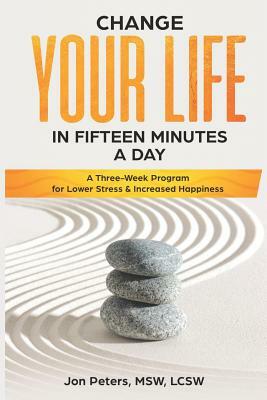 Change Your Life in Fifteen Minutes a Day: A Three-Week Program for Lower Stress & Increased Happiness by Jon Peters