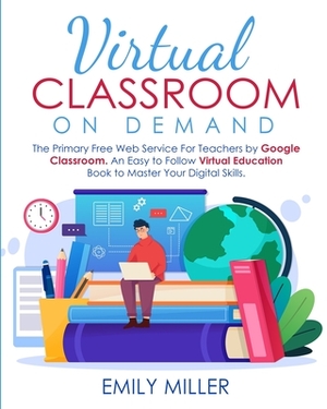 Virtual Classroom On Demand: The Primary Free Web Service For Teachers by Google Classroom. An Easy to Follow Virtual Education Book to Master Your by Emily Miller