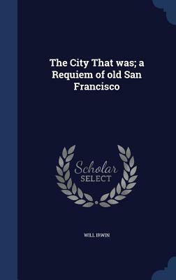 The City That Was; A Requiem of Old San Francisco by Will Irwin
