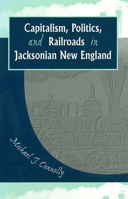 Capitalism, Politics, and Railroads in Jacksonian New England by Michael J. Connolly