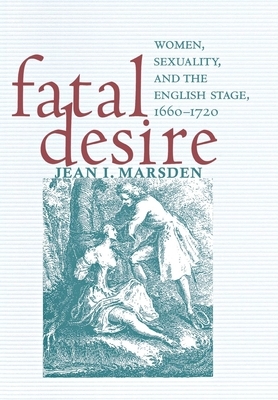 Fatal Desire: Women, Sexuality, and the English Stage, 1660-1720 by Jean I. Marsden