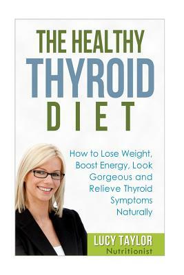The Healthy Thyroid Diet How to Lose Weight, Boost Energy, Look Gorgeous and Relieve Thyroid Symptoms Naturally by Lucy Taylor