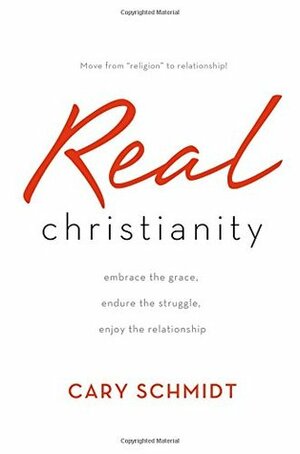 Real Christianity: Embrace the Grace, Endure the Struggle, Enjoy the Relationship by Cary Schmidt