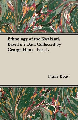 Ethnology of the Kwakiutl, Based on Data Collected by George Hunt - Part I. by Franz Boas