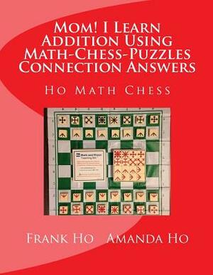 Mom! I Learn Addition Using Math-Chess-Puzzles Connection Answers: Ho Math Chess Tutor Franchise Learning Centre by Amanda Ho, Frank Ho