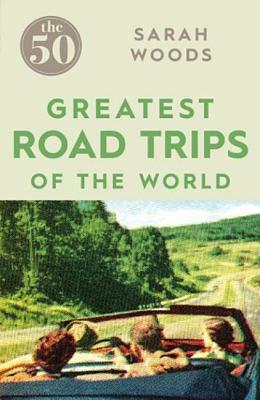 The 50 Greatest Road Trips by Sarah Woods