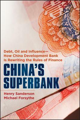 China's Superbank: Debt, Oil and Influence - How China Development Bank Is Rewriting the Rules of Finance by Henry Sanderson, Michael Forsythe