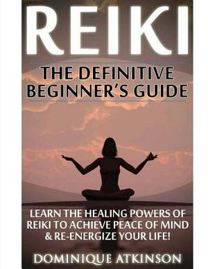 Reiki: The Definitive Beginner's Guide: Learn the Healing Powers of Reiki to Re-Energize your Life & Achieve Peace of Mind. R by Dominique Atkinson