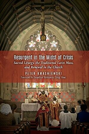 Resurgent in the Midst of Crisis: Sacred Liturgy, the Traditional Latin Mass, and Renewal in the Church by Peter Kwasniewski, Jonathan Robinson