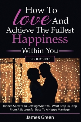 How to love and achieve the fullest happiness within you: Hidden secrets to getting what you want step by step from a successful date to a happy marri by James Green