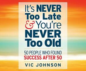 It's Never Too Late and You're Never Too Old: 50 People Who Found Success After 50 by Vic Johnson