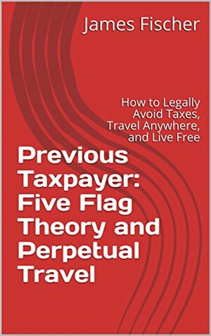 Previous Taxpayer: Five Flag Theory and Perpetual Travel: How to Legally Avoid Taxes, Travel Anywhere, and Live Free by James Fischer, Robert Thomson