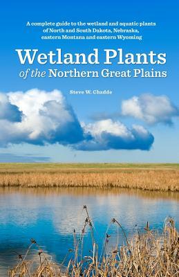 Wetland Plants of the Northern Great Plains: A complete guide to the wetland and aquatic plants of North and South Dakota, Nebraska, eastern Montana a by Steve W. Chadde