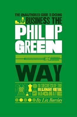 The Unauthorized Guide to Doing Business the Philip Green Way: 10 Secrets of the Billionaire Retail Magnate by Liz Barclay