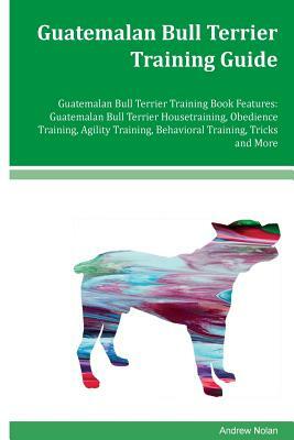 Guatemalan Bull Terrier Training Guide Guatemalan Bull Terrier Training Book Features: Guatemalan Bull Terrier Housetraining, Obedience Training, Agil by Andrew Nolan