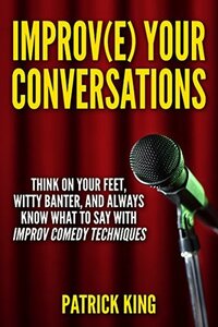 Improve Your Conversations: Think On Your Feet, Witty Banter, and Always Know What To Say with Improv Comedy Techniques (Social Skills, Small Talk, and Communication Skills Mastery) by Patrick King