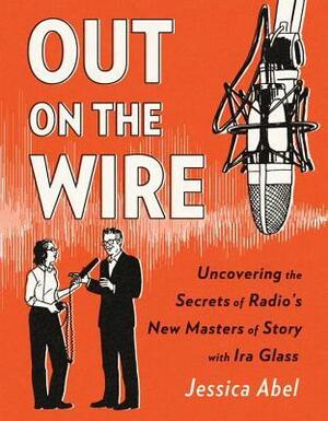 Out on the Wire: Uncovering the Secrets of Radio's New Masters of Story with Ira Glass by Jessica Abel