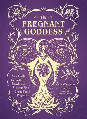 The Pregnant Goddess: Your Guide to Traditions, Rituals, and Blessings for a Sacred Pagan Pregnancy by Arin Murphy-Hiscock