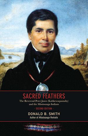 Sacred Feathers: The Reverend Peter Jones (Kahkewaquonaby) and the Mississauga Indians, 2nd edition by Donald B. Smith, Donald B. Smith