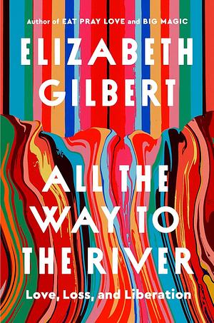 All the Way to the River: Love, Loss, and Liberation by Elizabeth Gilbert