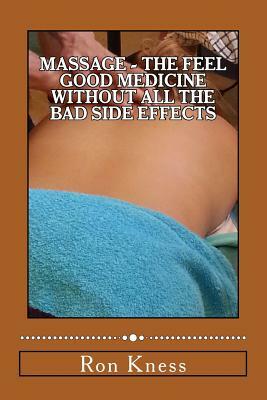 Massage - The Feel Good Medicine Without All the Bad Side Effects: The Complete Guide to Treating Numerous Medical Conditions Using Massage Therapy by Ron Kness