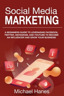 Social Media Marketing: A beginners guide to leveraging Facebook, Twitter, Instagram, and YouTube to become an influencer and grow your busine by Michael Hanes